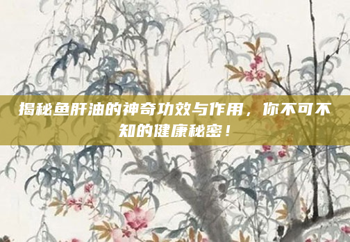 揭秘鱼肝油的神奇功效与作用，你不可不知的健康秘密！