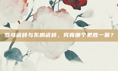 罗马瓷砖与东鹏瓷砖，究竟哪个更胜一筹？