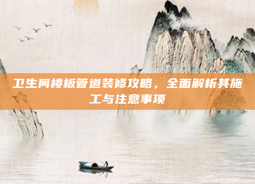 卫生间楼板管道装修攻略，全面解析其施工与注意事项
