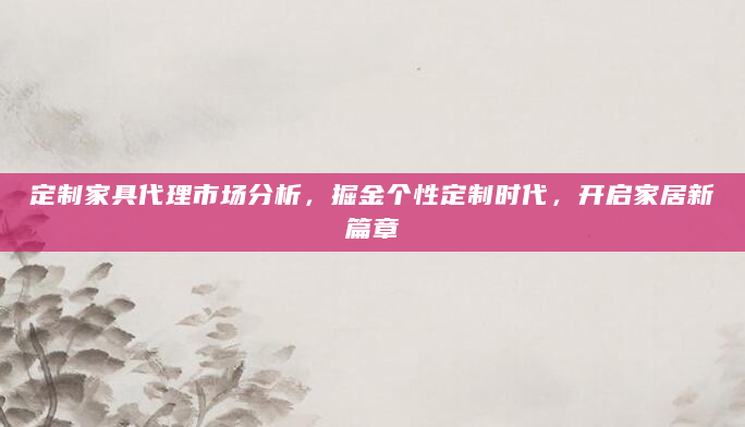 定制家具代理市场分析，掘金个性定制时代，开启家居新篇章