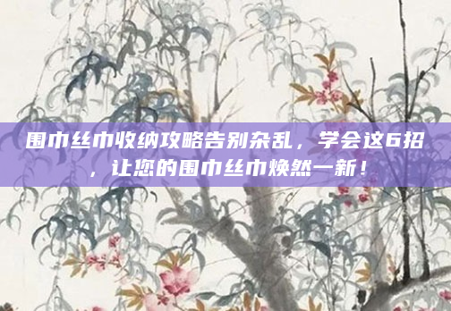 围巾丝巾收纳攻略告别杂乱，学会这6招，让您的围巾丝巾焕然一新！