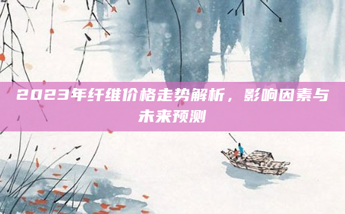 2023年纤维价格走势解析，影响因素与未来预测