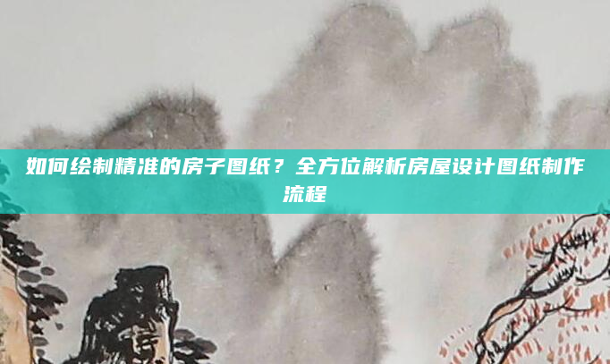 如何绘制精准的房子图纸？全方位解析房屋设计图纸制作流程