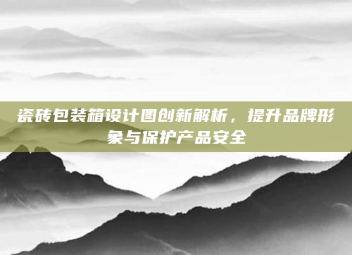 瓷砖包装箱设计图创新解析，提升品牌形象与保护产品安全