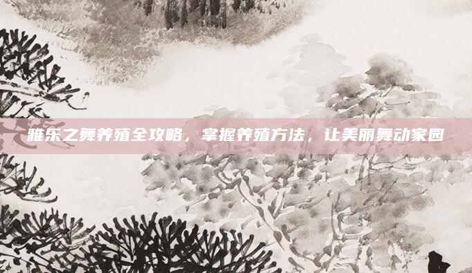 雅乐之舞养殖全攻略，掌握养殖方法，让美丽舞动家园