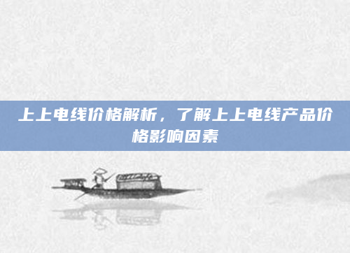 上上电线价格解析，了解上上电线产品价格影响因素
