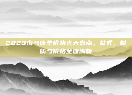 2023海马床垫价格表大盘点，款式、材质与价格全面解析