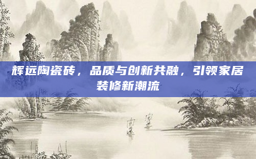辉远陶瓷砖，品质与创新共融，引领家居装修新潮流