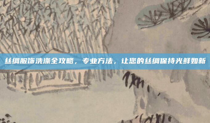 丝绸服饰洗涤全攻略，专业方法，让您的丝绸保持光鲜如新