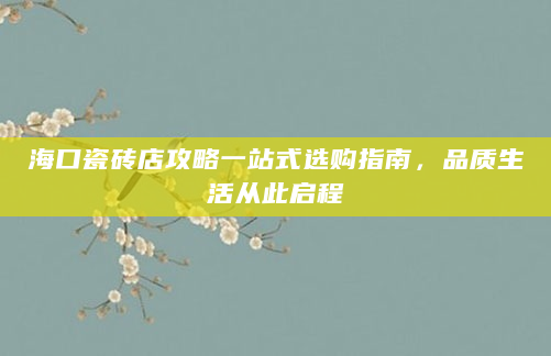 海口瓷砖店攻略一站式选购指南，品质生活从此启程
