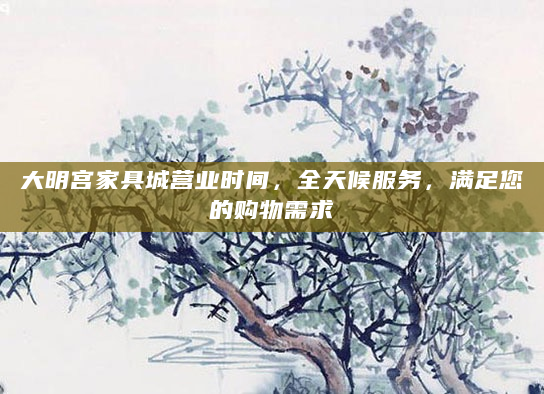 大明宫家具城营业时间，全天候服务，满足您的购物需求