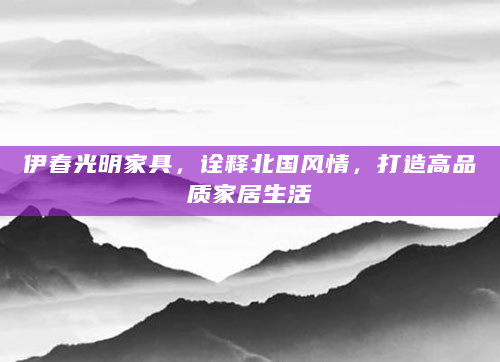 伊春光明家具，诠释北国风情，打造高品质家居生活
