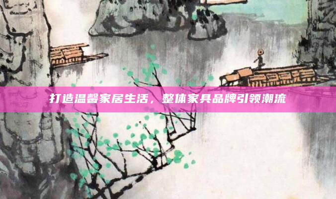 打造温馨家居生活，整体家具品牌引领潮流