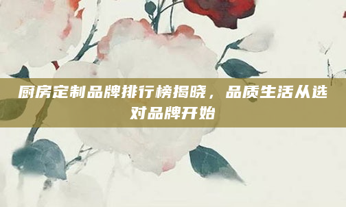 厨房定制品牌排行榜揭晓，品质生活从选对品牌开始
