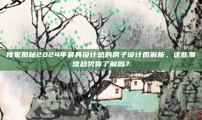 独家揭秘2024年最具设计感的房子设计图解析，这些潮流趋势你了解吗？