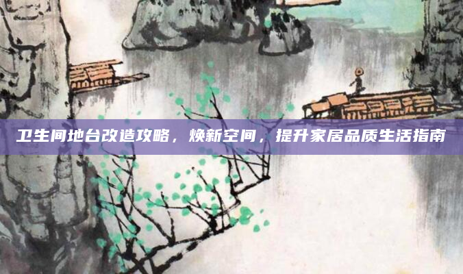 卫生间地台改造攻略，焕新空间，提升家居品质生活指南