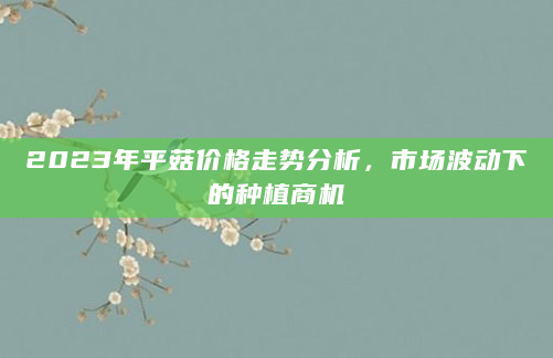 2023年平菇价格走势分析，市场波动下的种植商机