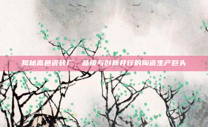 揭秘高邑瓷砖厂，品质与创新并行的陶瓷生产巨头