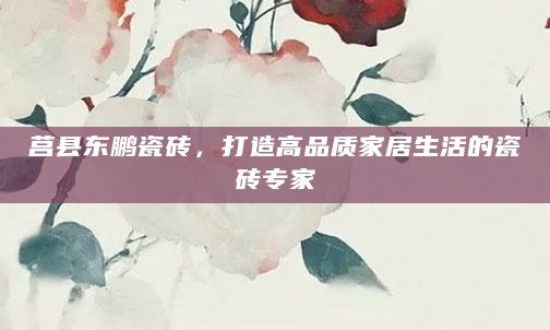 莒县东鹏瓷砖，打造高品质家居生活的瓷砖专家