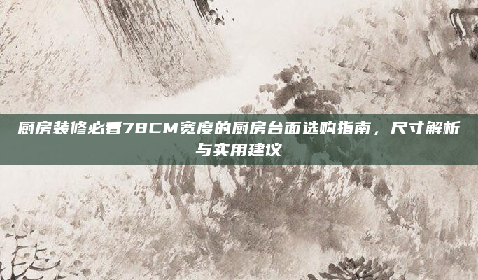 厨房装修必看78CM宽度的厨房台面选购指南，尺寸解析与实用建议