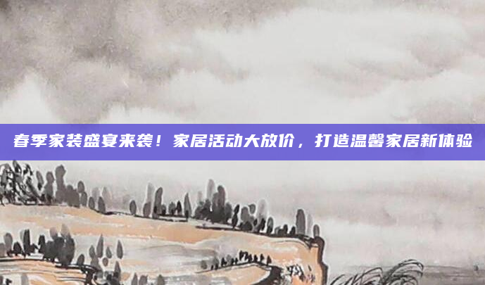春季家装盛宴来袭！家居活动大放价，打造温馨家居新体验