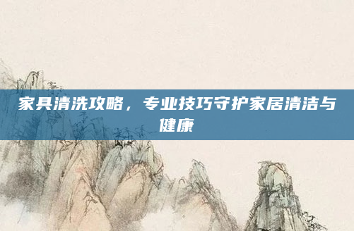 家具清洗攻略，专业技巧守护家居清洁与健康