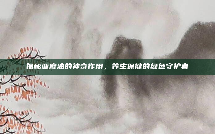 揭秘亚麻油的神奇作用，养生保健的绿色守护者