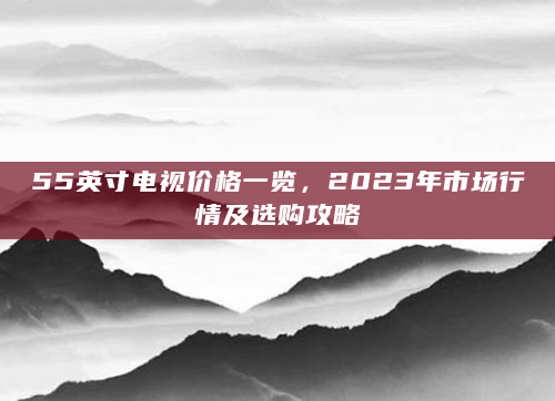 55英寸电视价格一览，2023年市场行情及选购攻略