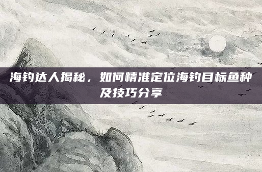 海钓达人揭秘，如何精准定位海钓目标鱼种及技巧分享