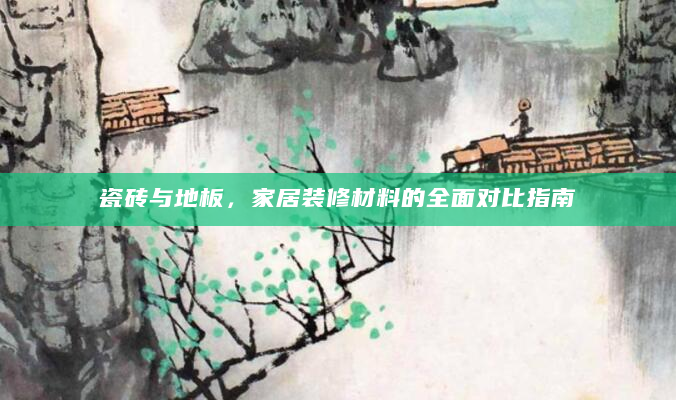 瓷砖与地板，家居装修材料的全面对比指南