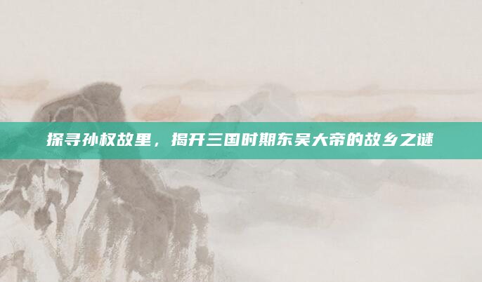 探寻孙权故里，揭开三国时期东吴大帝的故乡之谜