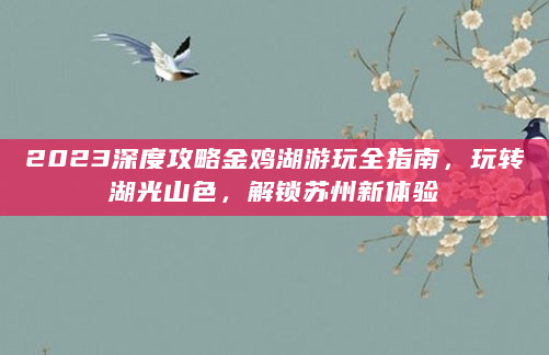 2023深度攻略金鸡湖游玩全指南，玩转湖光山色，解锁苏州新体验