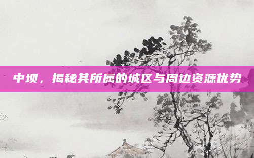 中坝，揭秘其所属的城区与周边资源优势