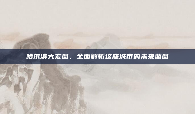 哈尔滨大宏图，全面解析这座城市的未来蓝图
