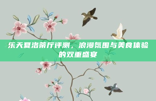 乐天夏洛蒂厅评测，浪漫氛围与美食体验的双重盛宴