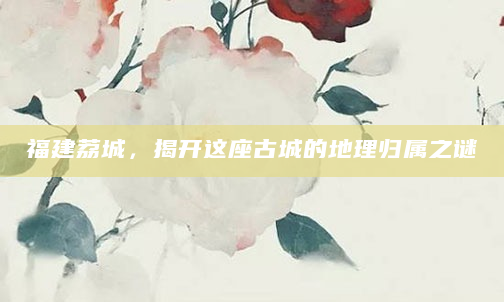 福建荔城，揭开这座古城的地理归属之谜