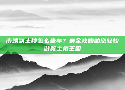 南靖到土楼怎么坐车？最全攻略助您轻松游览土楼王国