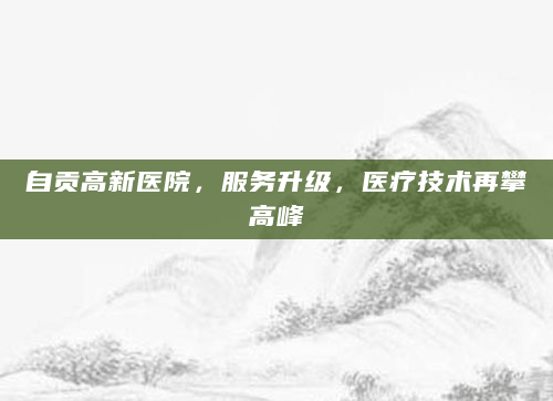 自贡高新医院，服务升级，医疗技术再攀高峰