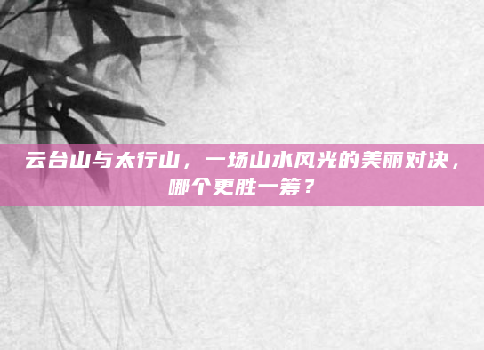 云台山与太行山，一场山水风光的美丽对决，哪个更胜一筹？