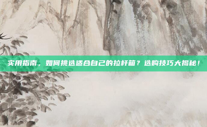 实用指南，如何挑选适合自己的拉杆箱？选购技巧大揭秘！