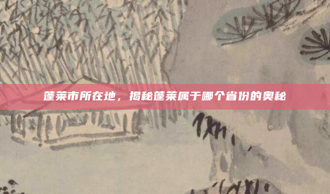 蓬莱市所在地，揭秘蓬莱属于哪个省份的奥秘