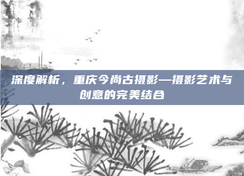 深度解析，重庆今尚古摄影—摄影艺术与创意的完美结合