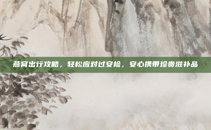 燕窝出行攻略，轻松应对过安检，安心携带珍贵滋补品
