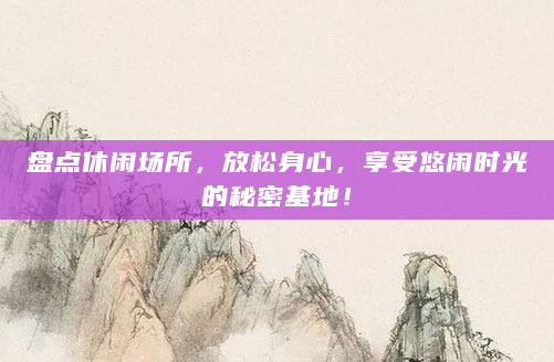 盘点休闲场所，放松身心，享受悠闲时光的秘密基地！