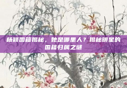 杨颖国籍揭秘，她是哪里人？揭秘明星的国籍归属之谜