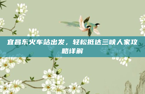 宜昌东火车站出发，轻松抵达三峡人家攻略详解