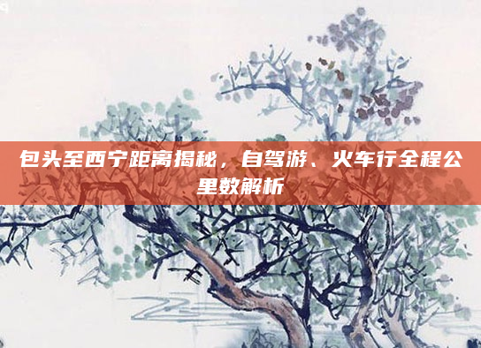 包头至西宁距离揭秘，自驾游、火车行全程公里数解析