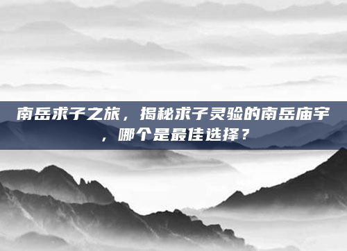南岳求子之旅，揭秘求子灵验的南岳庙宇，哪个是最佳选择？