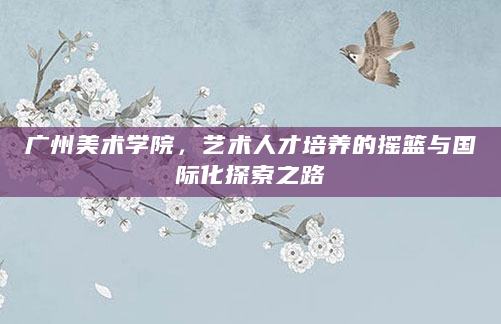 广州美术学院，艺术人才培养的摇篮与国际化探索之路