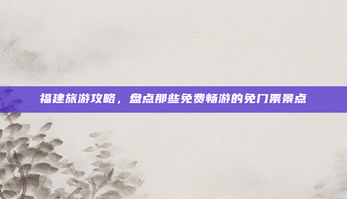 福建旅游攻略，盘点那些免费畅游的免门票景点